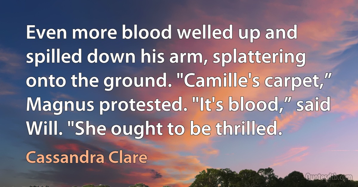 Even more blood welled up and spilled down his arm, splattering onto the ground. "Camille's carpet,” Magnus protested. "It's blood,” said Will. "She ought to be thrilled. (Cassandra Clare)