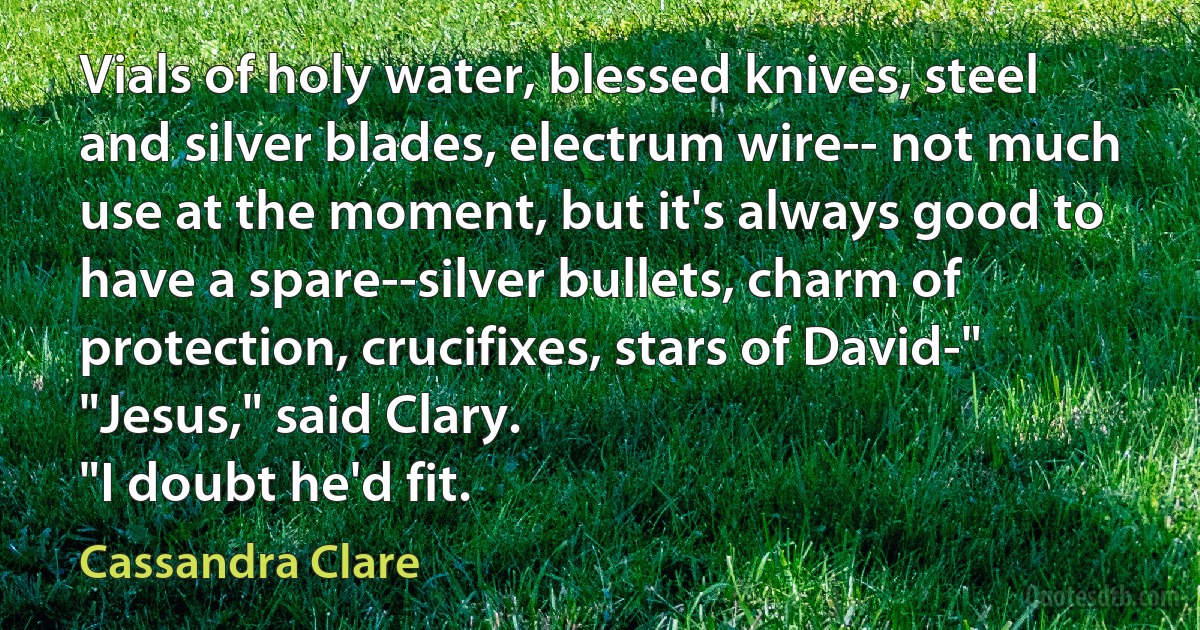 Vials of holy water, blessed knives, steel and silver blades, electrum wire-- not much use at the moment, but it's always good to have a spare--silver bullets, charm of protection, crucifixes, stars of David-"
"Jesus," said Clary.
"I doubt he'd fit. (Cassandra Clare)