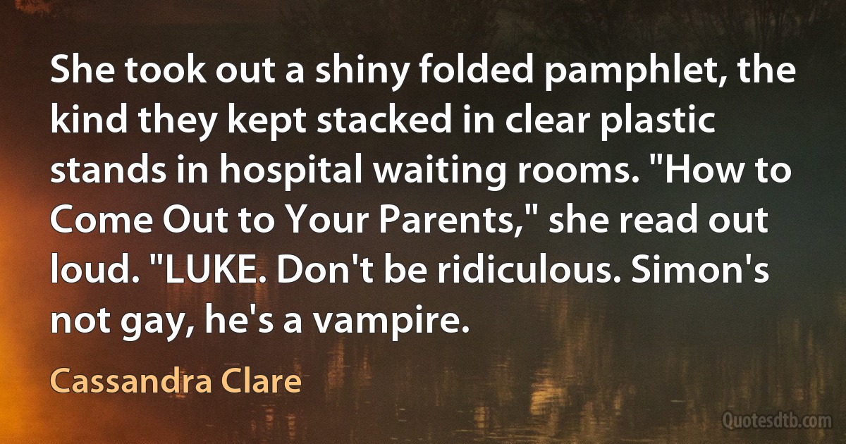 She took out a shiny folded pamphlet, the kind they kept stacked in clear plastic stands in hospital waiting rooms. "How to Come Out to Your Parents," she read out loud. "LUKE. Don't be ridiculous. Simon's not gay, he's a vampire. (Cassandra Clare)