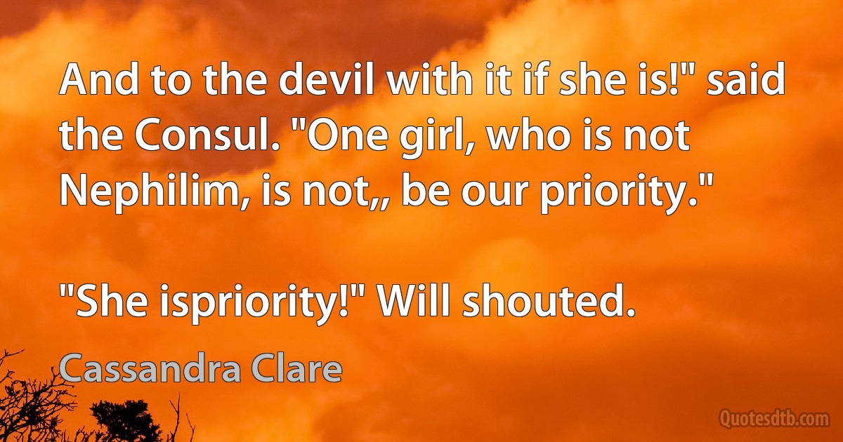 And to the devil with it if she is!" said the Consul. "One girl, who is not Nephilim, is not,, be our priority."

"She ispriority!" Will shouted. (Cassandra Clare)