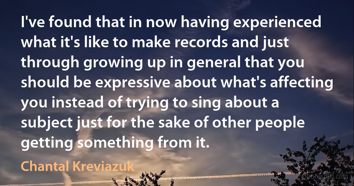 I've found that in now having experienced what it's like to make records and just through growing up in general that you should be expressive about what's affecting you instead of trying to sing about a subject just for the sake of other people getting something from it. (Chantal Kreviazuk)