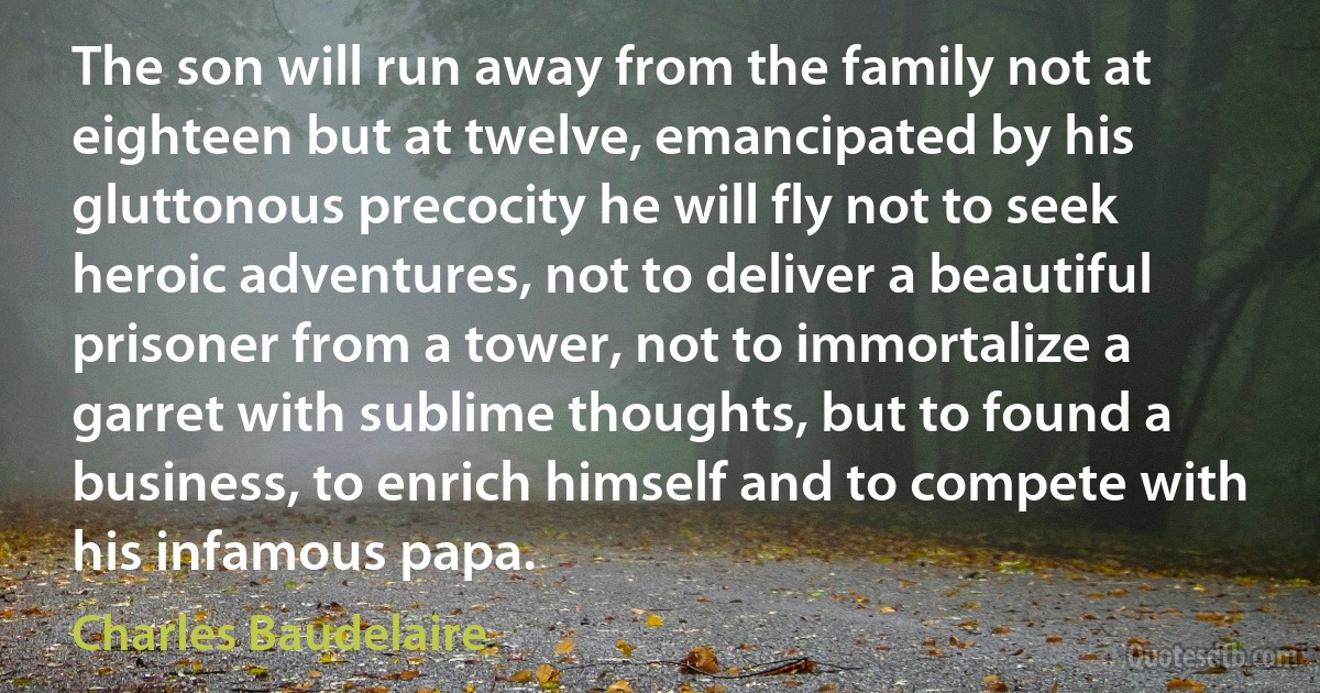 The son will run away from the family not at eighteen but at twelve, emancipated by his gluttonous precocity he will fly not to seek heroic adventures, not to deliver a beautiful prisoner from a tower, not to immortalize a garret with sublime thoughts, but to found a business, to enrich himself and to compete with his infamous papa. (Charles Baudelaire)