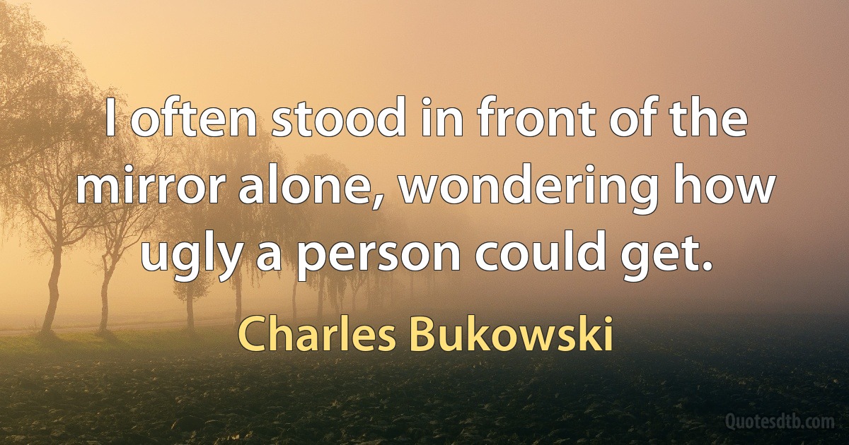 I often stood in front of the mirror alone, wondering how ugly a person could get. (Charles Bukowski)