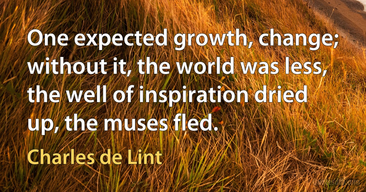 One expected growth, change; without it, the world was less, the well of inspiration dried up, the muses fled. (Charles de Lint)