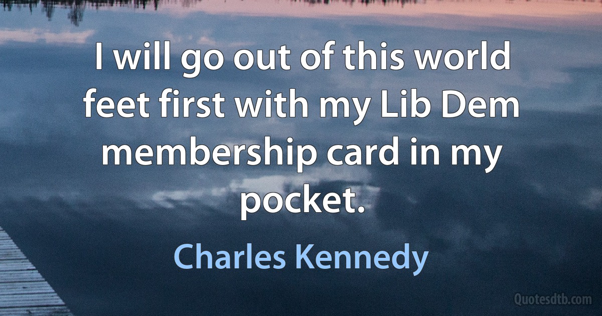 I will go out of this world feet first with my Lib Dem membership card in my pocket. (Charles Kennedy)