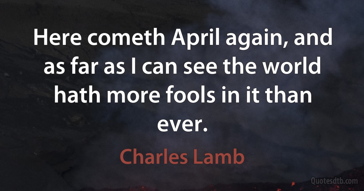 Here cometh April again, and as far as I can see the world hath more fools in it than ever. (Charles Lamb)