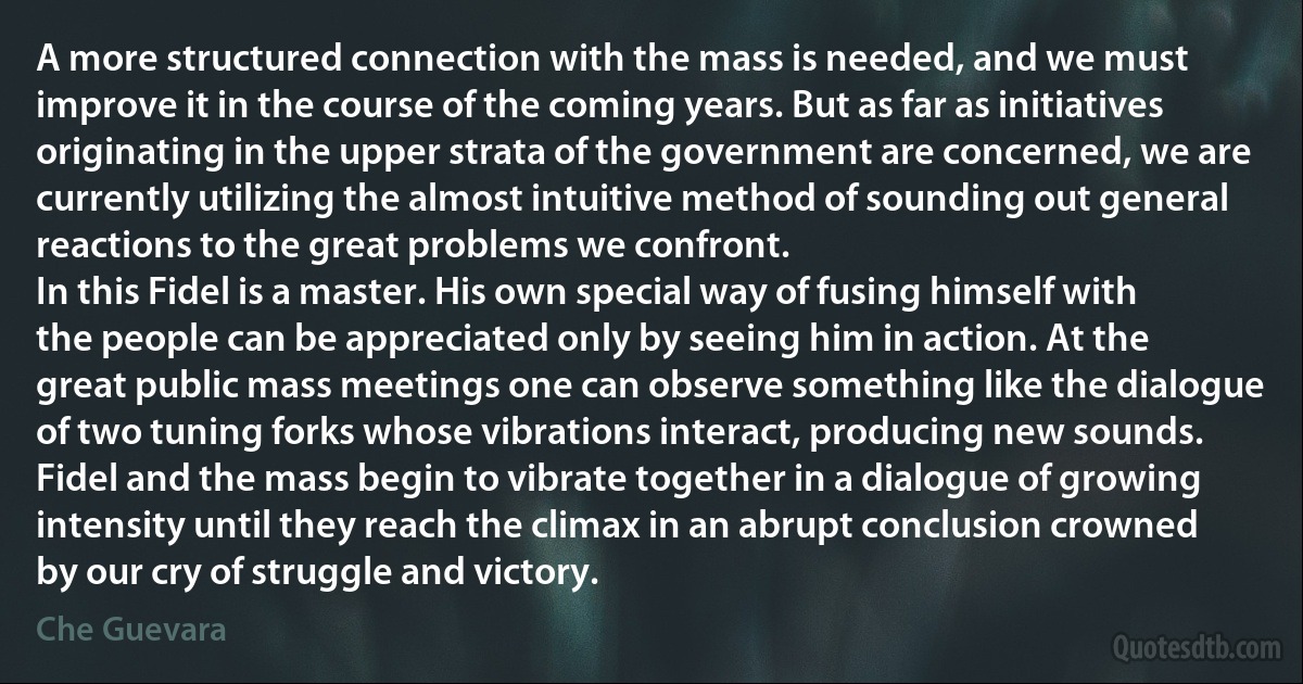 A more structured connection with the mass is needed, and we must improve it in the course of the coming years. But as far as initiatives originating in the upper strata of the government are concerned, we are currently utilizing the almost intuitive method of sounding out general reactions to the great problems we confront.
In this Fidel is a master. His own special way of fusing himself with the people can be appreciated only by seeing him in action. At the great public mass meetings one can observe something like the dialogue of two tuning forks whose vibrations interact, producing new sounds. Fidel and the mass begin to vibrate together in a dialogue of growing intensity until they reach the climax in an abrupt conclusion crowned by our cry of struggle and victory. (Che Guevara)