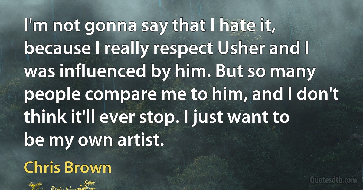 I'm not gonna say that I hate it, because I really respect Usher and I was influenced by him. But so many people compare me to him, and I don't think it'll ever stop. I just want to be my own artist. (Chris Brown)