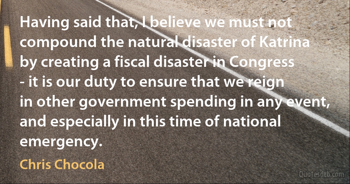 Having said that, I believe we must not compound the natural disaster of Katrina by creating a fiscal disaster in Congress - it is our duty to ensure that we reign in other government spending in any event, and especially in this time of national emergency. (Chris Chocola)