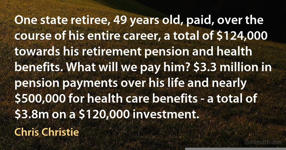 One state retiree, 49 years old, paid, over the course of his entire career, a total of $124,000 towards his retirement pension and health benefits. What will we pay him? $3.3 million in pension payments over his life and nearly $500,000 for health care benefits - a total of $3.8m on a $120,000 investment. (Chris Christie)