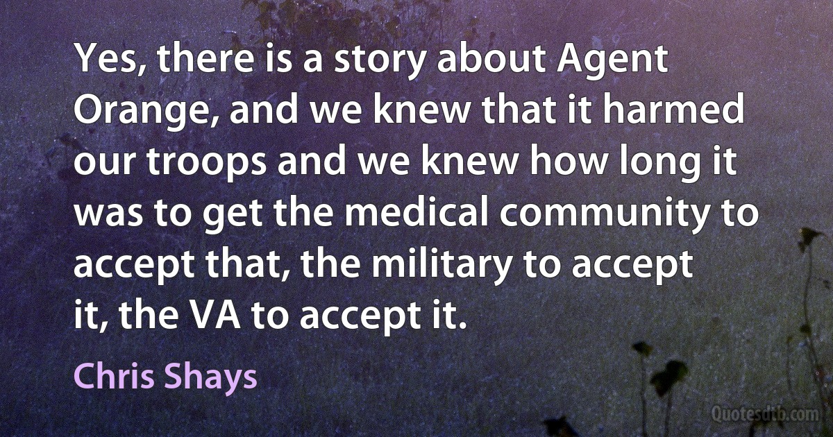 Yes, there is a story about Agent Orange, and we knew that it harmed our troops and we knew how long it was to get the medical community to accept that, the military to accept it, the VA to accept it. (Chris Shays)