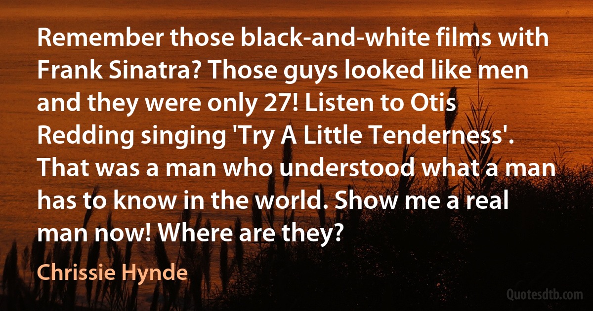 Remember those black-and-white films with Frank Sinatra? Those guys looked like men and they were only 27! Listen to Otis Redding singing 'Try A Little Tenderness'. That was a man who understood what a man has to know in the world. Show me a real man now! Where are they? (Chrissie Hynde)