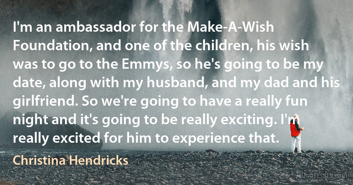 I'm an ambassador for the Make-A-Wish Foundation, and one of the children, his wish was to go to the Emmys, so he's going to be my date, along with my husband, and my dad and his girlfriend. So we're going to have a really fun night and it's going to be really exciting. I'm really excited for him to experience that. (Christina Hendricks)