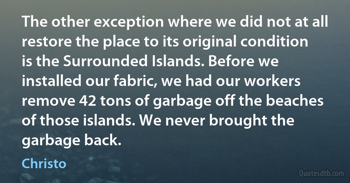 The other exception where we did not at all restore the place to its original condition is the Surrounded Islands. Before we installed our fabric, we had our workers remove 42 tons of garbage off the beaches of those islands. We never brought the garbage back. (Christo)