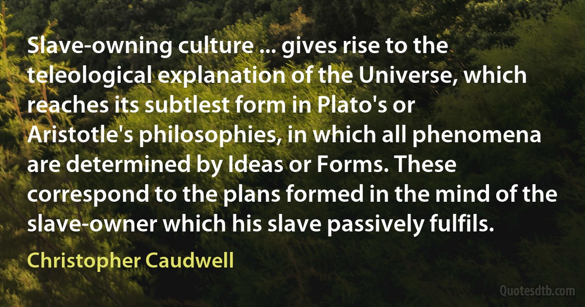 Slave-owning culture ... gives rise to the teleological explanation of the Universe, which reaches its subtlest form in Plato's or Aristotle's philosophies, in which all phenomena are determined by Ideas or Forms. These correspond to the plans formed in the mind of the slave-owner which his slave passively fulfils. (Christopher Caudwell)