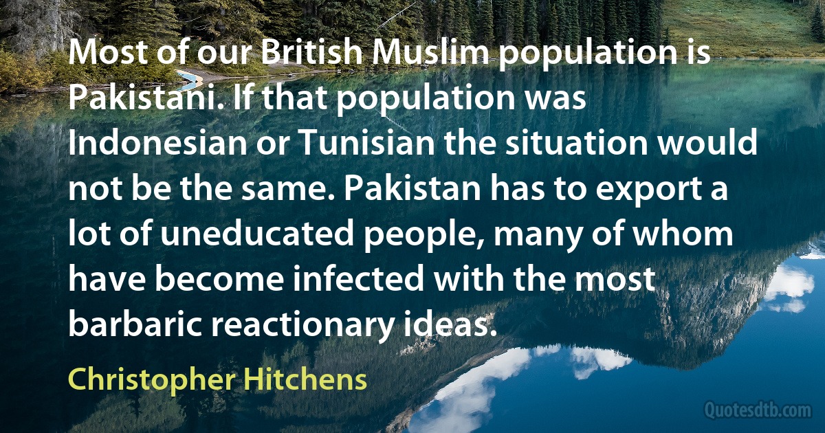 Most of our British Muslim population is Pakistani. If that population was Indonesian or Tunisian the situation would not be the same. Pakistan has to export a lot of uneducated people, many of whom have become infected with the most barbaric reactionary ideas. (Christopher Hitchens)