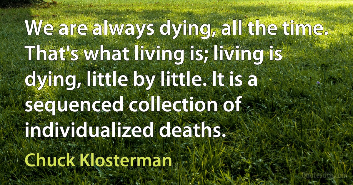 We are always dying, all the time. That's what living is; living is dying, little by little. It is a sequenced collection of individualized deaths. (Chuck Klosterman)