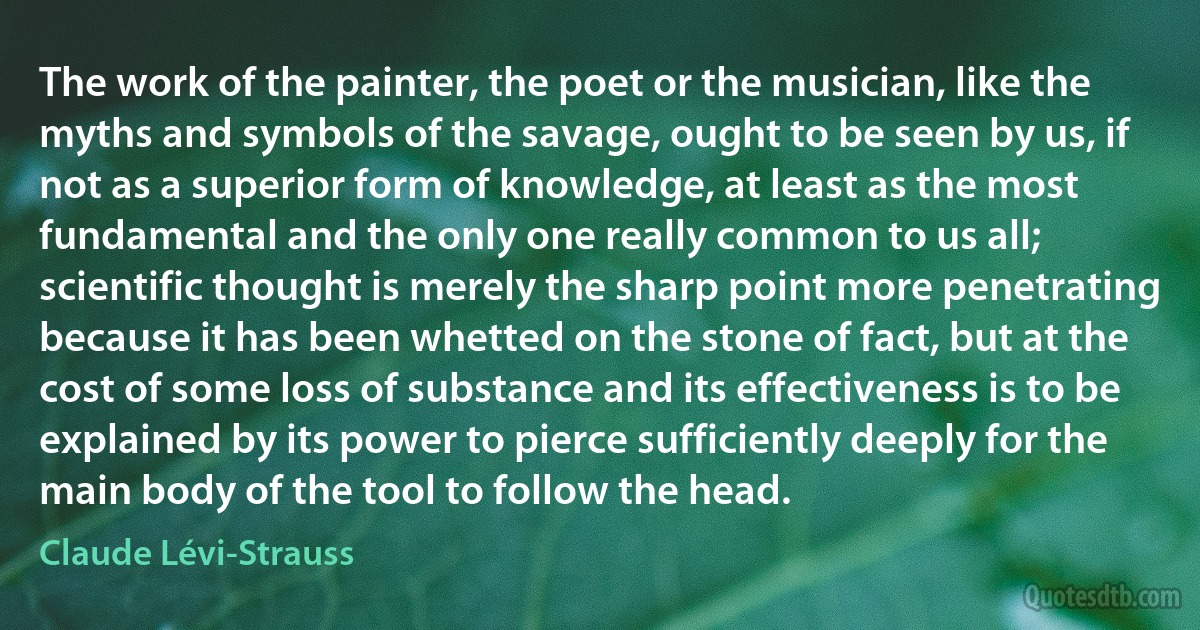 The work of the painter, the poet or the musician, like the myths and symbols of the savage, ought to be seen by us, if not as a superior form of knowledge, at least as the most fundamental and the only one really common to us all; scientific thought is merely the sharp point more penetrating because it has been whetted on the stone of fact, but at the cost of some loss of substance and its effectiveness is to be explained by its power to pierce sufficiently deeply for the main body of the tool to follow the head. (Claude Lévi-Strauss)