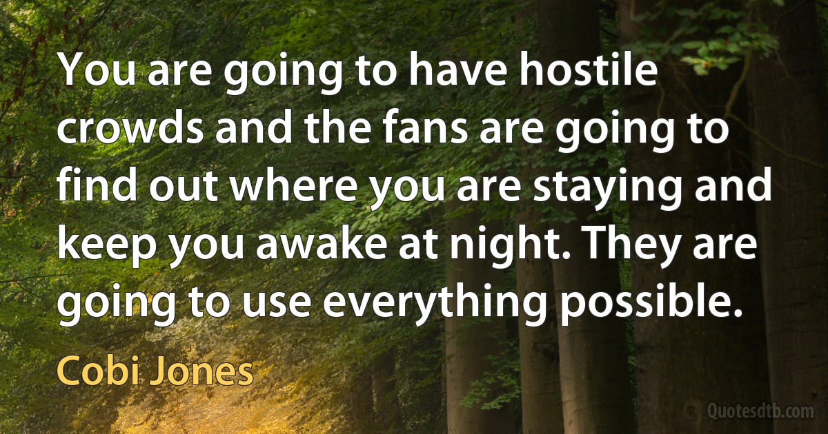 You are going to have hostile crowds and the fans are going to find out where you are staying and keep you awake at night. They are going to use everything possible. (Cobi Jones)