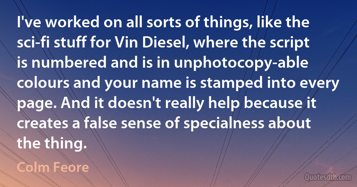 I've worked on all sorts of things, like the sci-fi stuff for Vin Diesel, where the script is numbered and is in unphotocopy-able colours and your name is stamped into every page. And it doesn't really help because it creates a false sense of specialness about the thing. (Colm Feore)