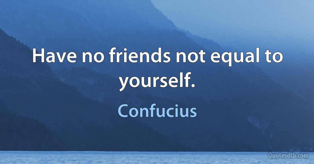 Have no friends not equal to yourself. (Confucius)