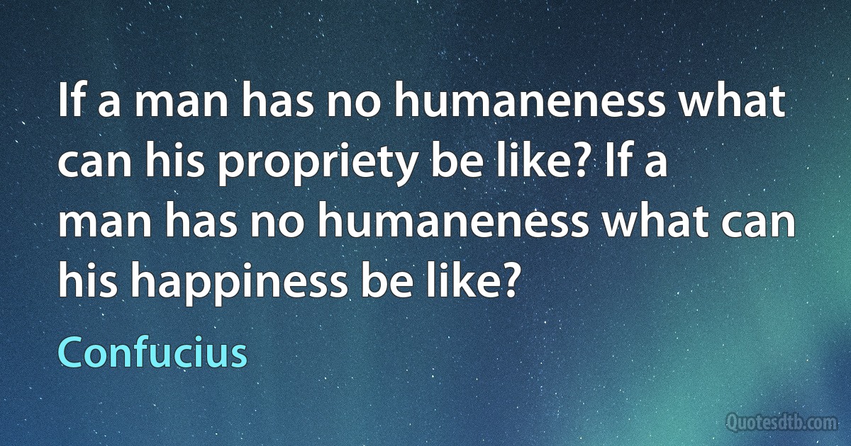 If a man has no humaneness what can his propriety be like? If a man has no humaneness what can his happiness be like? (Confucius)