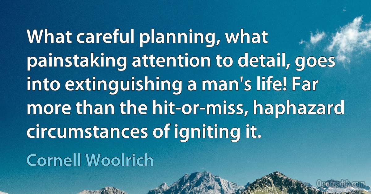 What careful planning, what painstaking attention to detail, goes into extinguishing a man's life! Far more than the hit-or-miss, haphazard circumstances of igniting it. (Cornell Woolrich)