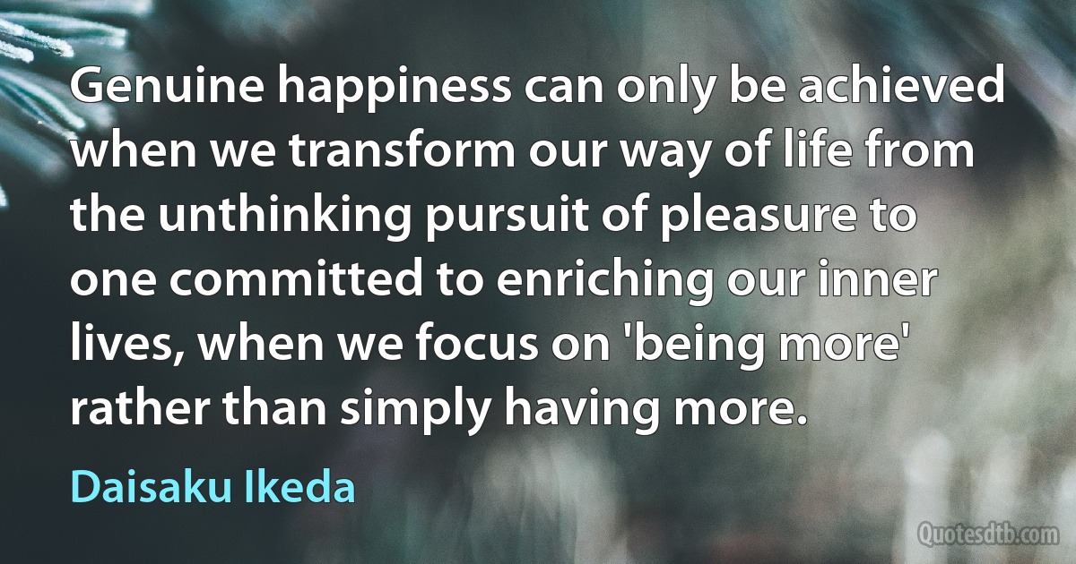 Genuine happiness can only be achieved when we transform our way of life from the unthinking pursuit of pleasure to one committed to enriching our inner lives, when we focus on 'being more' rather than simply having more. (Daisaku Ikeda)