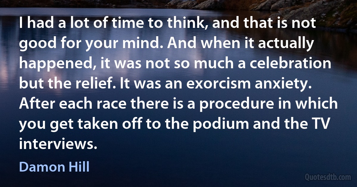 I had a lot of time to think, and that is not good for your mind. And when it actually happened, it was not so much a celebration but the relief. It was an exorcism anxiety. After each race there is a procedure in which you get taken off to the podium and the TV interviews. (Damon Hill)