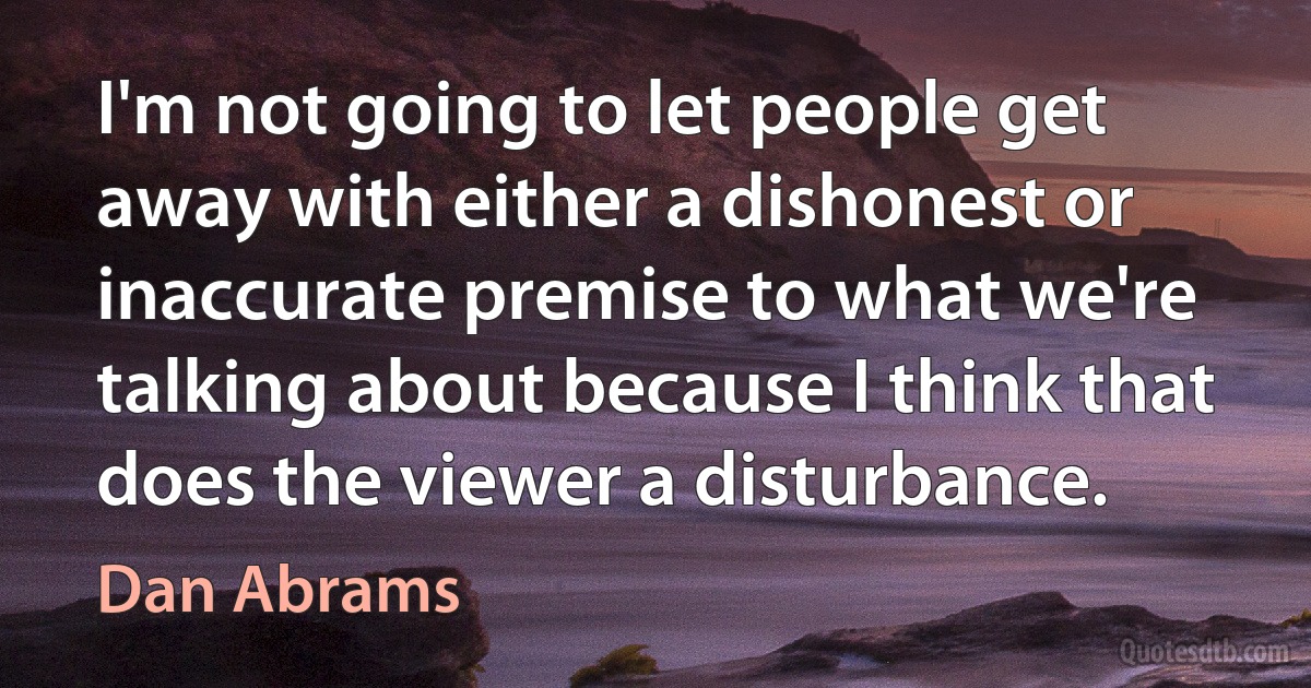 I'm not going to let people get away with either a dishonest or inaccurate premise to what we're talking about because I think that does the viewer a disturbance. (Dan Abrams)