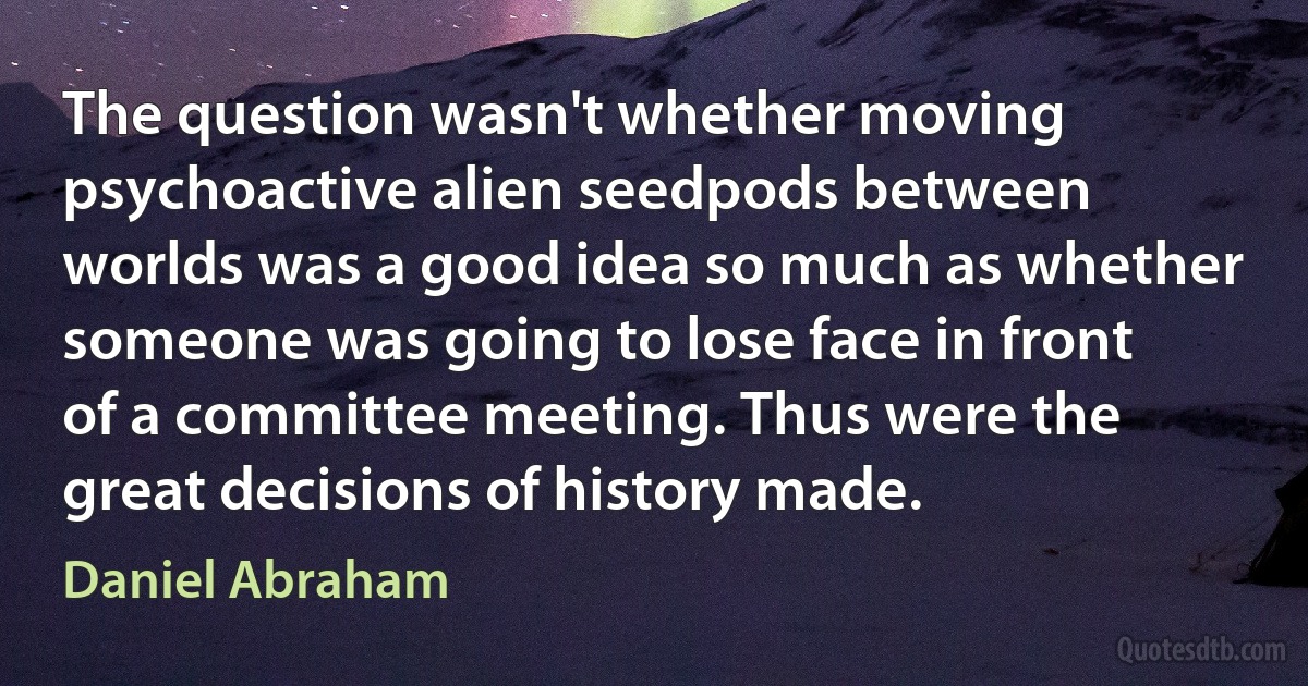 The question wasn't whether moving psychoactive alien seedpods between worlds was a good idea so much as whether someone was going to lose face in front of a committee meeting. Thus were the great decisions of history made. (Daniel Abraham)