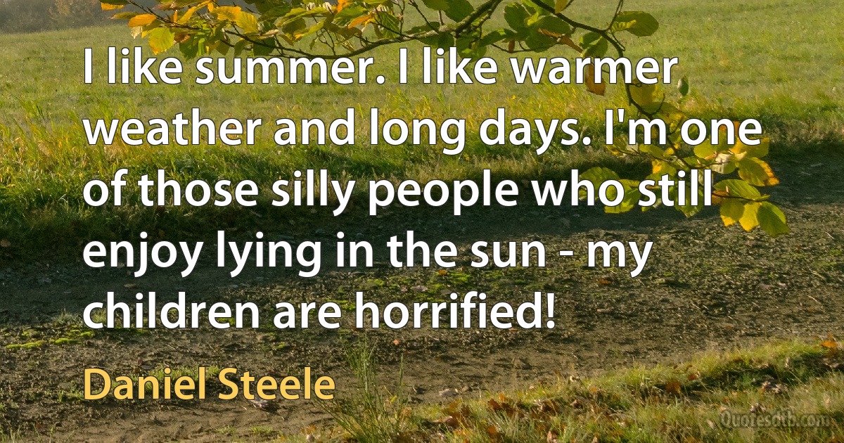 I like summer. I like warmer weather and long days. I'm one of those silly people who still enjoy lying in the sun - my children are horrified! (Daniel Steele)