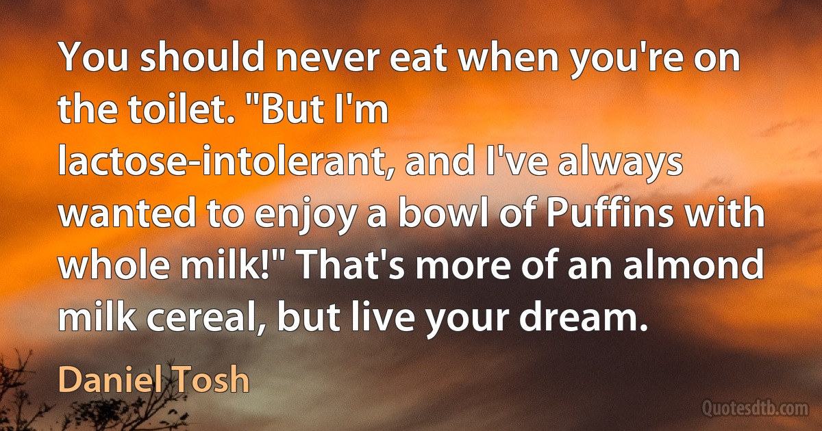 You should never eat when you're on the toilet. "But I'm lactose-intolerant, and I've always wanted to enjoy a bowl of Puffins with whole milk!" That's more of an almond milk cereal, but live your dream. (Daniel Tosh)