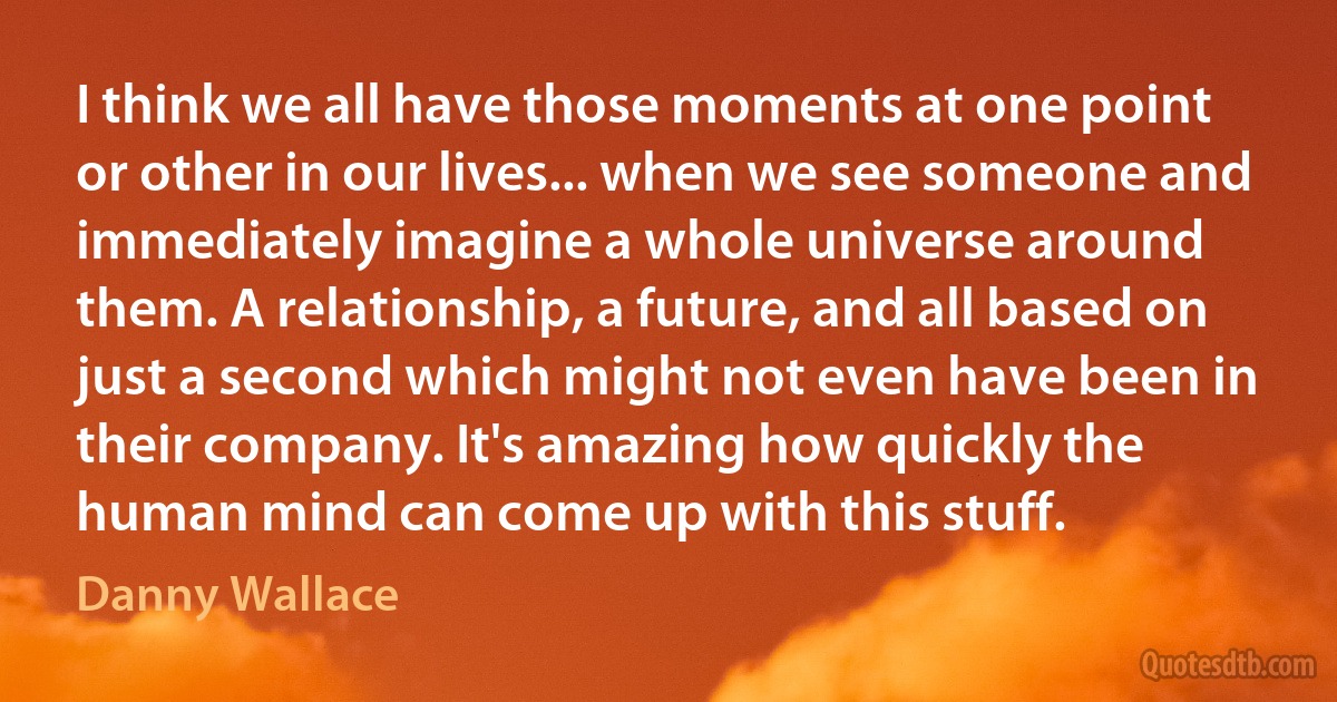 I think we all have those moments at one point or other in our lives... when we see someone and immediately imagine a whole universe around them. A relationship, a future, and all based on just a second which might not even have been in their company. It's amazing how quickly the human mind can come up with this stuff. (Danny Wallace)