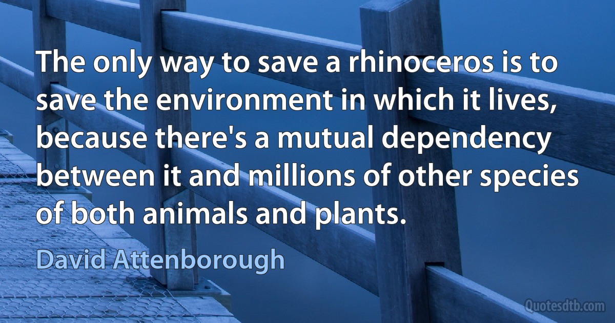 The only way to save a rhinoceros is to save the environment in which it lives, because there's a mutual dependency between it and millions of other species of both animals and plants. (David Attenborough)