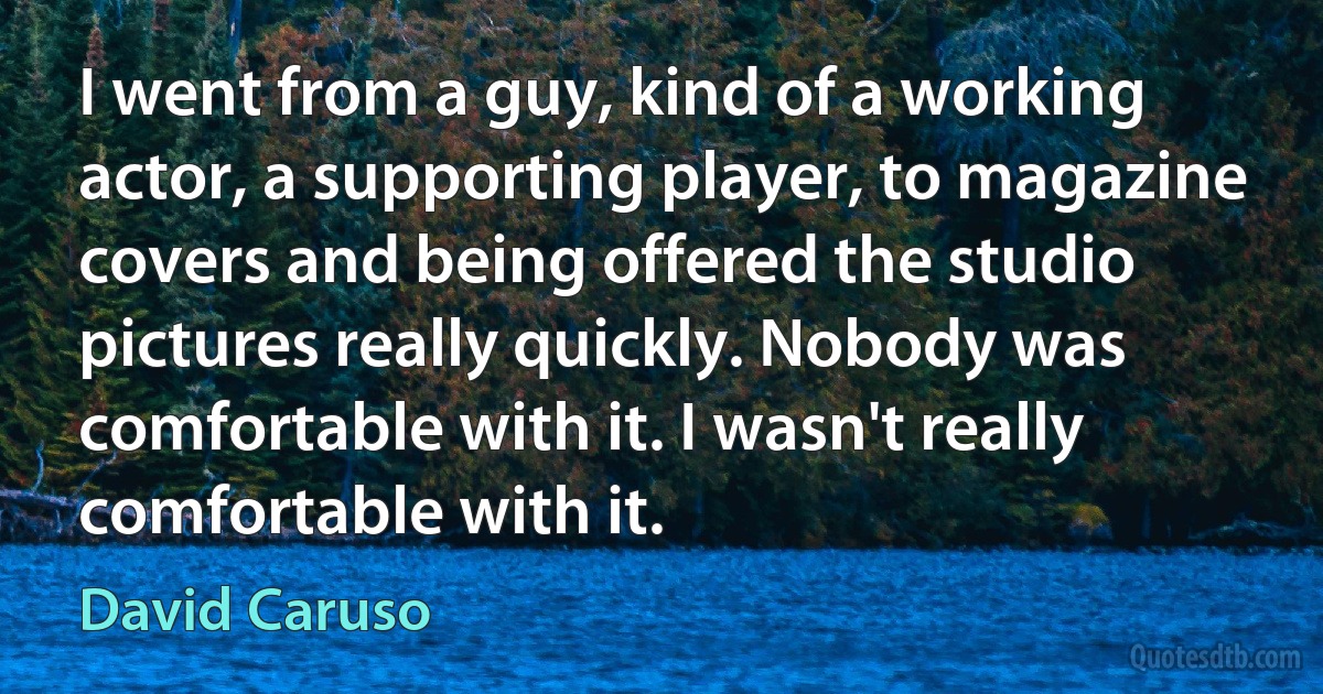 I went from a guy, kind of a working actor, a supporting player, to magazine covers and being offered the studio pictures really quickly. Nobody was comfortable with it. I wasn't really comfortable with it. (David Caruso)