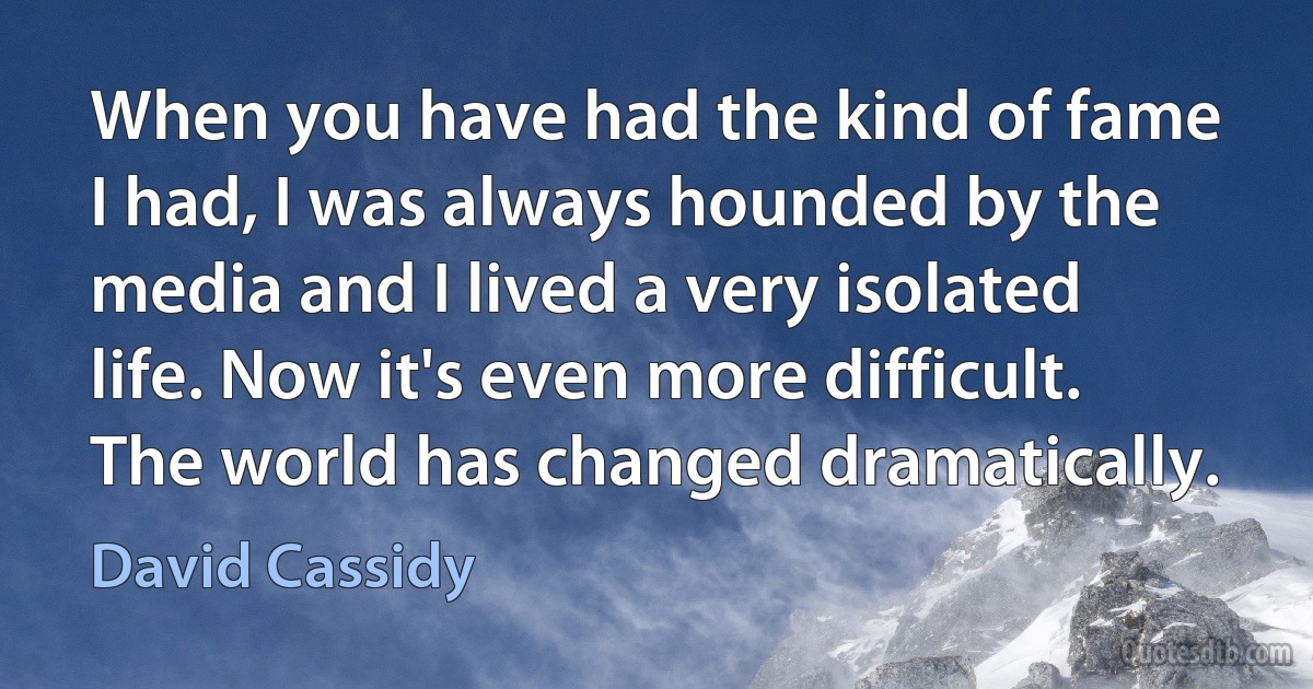 When you have had the kind of fame I had, I was always hounded by the media and I lived a very isolated life. Now it's even more difficult. The world has changed dramatically. (David Cassidy)