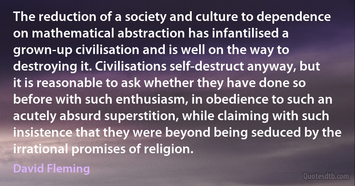 The reduction of a society and culture to dependence on mathematical abstraction has infantilised a grown-up civilisation and is well on the way to destroying it. Civilisations self-destruct anyway, but it is reasonable to ask whether they have done so before with such enthusiasm, in obedience to such an acutely absurd superstition, while claiming with such insistence that they were beyond being seduced by the irrational promises of religion. (David Fleming)