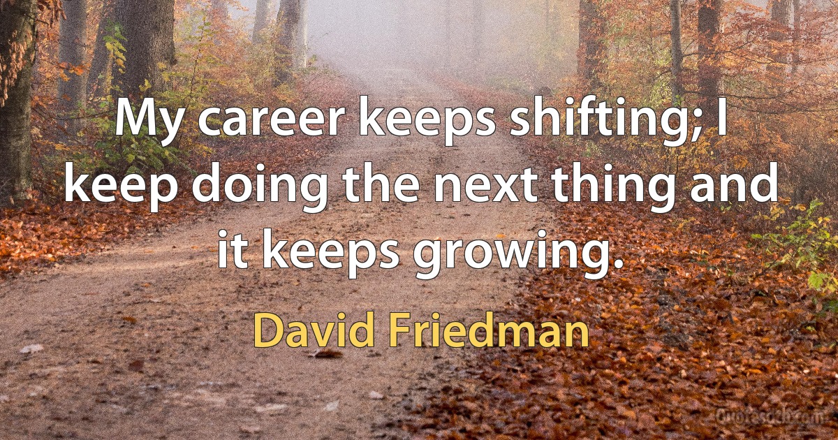 My career keeps shifting; I keep doing the next thing and it keeps growing. (David Friedman)