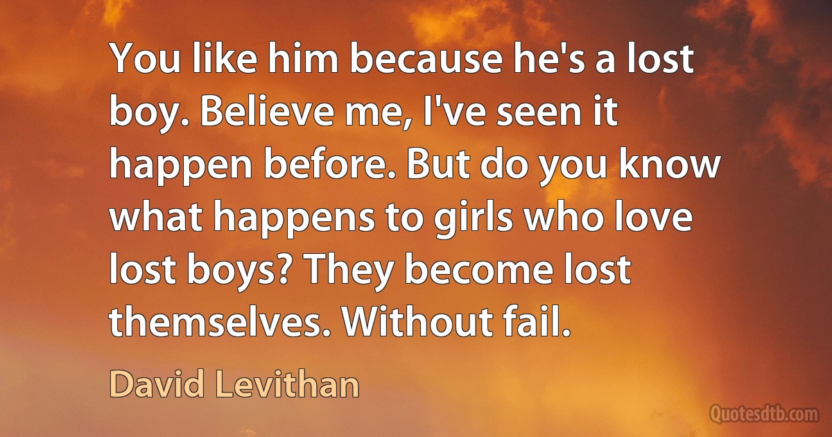 You like him because he's a lost boy. Believe me, I've seen it happen before. But do you know what happens to girls who love lost boys? They become lost themselves. Without fail. (David Levithan)