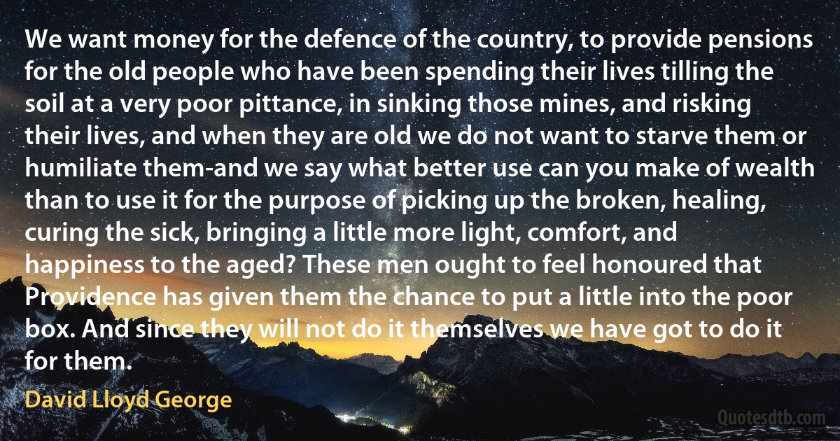 We want money for the defence of the country, to provide pensions for the old people who have been spending their lives tilling the soil at a very poor pittance, in sinking those mines, and risking their lives, and when they are old we do not want to starve them or humiliate them-and we say what better use can you make of wealth than to use it for the purpose of picking up the broken, healing, curing the sick, bringing a little more light, comfort, and happiness to the aged? These men ought to feel honoured that Providence has given them the chance to put a little into the poor box. And since they will not do it themselves we have got to do it for them. (David Lloyd George)