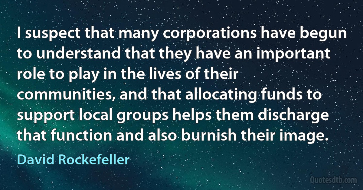 I suspect that many corporations have begun to understand that they have an important role to play in the lives of their communities, and that allocating funds to support local groups helps them discharge that function and also burnish their image. (David Rockefeller)