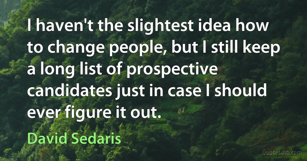 I haven't the slightest idea how to change people, but I still keep a long list of prospective candidates just in case I should ever figure it out. (David Sedaris)