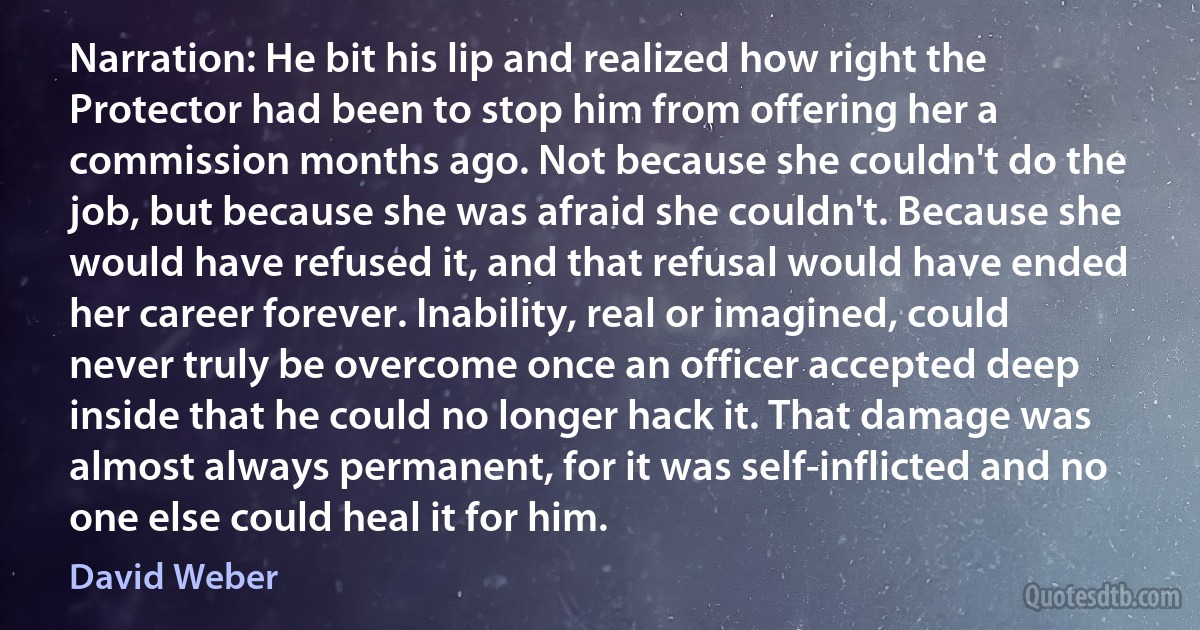 Narration: He bit his lip and realized how right the Protector had been to stop him from offering her a commission months ago. Not because she couldn't do the job, but because she was afraid she couldn't. Because she would have refused it, and that refusal would have ended her career forever. Inability, real or imagined, could never truly be overcome once an officer accepted deep inside that he could no longer hack it. That damage was almost always permanent, for it was self-inflicted and no one else could heal it for him. (David Weber)