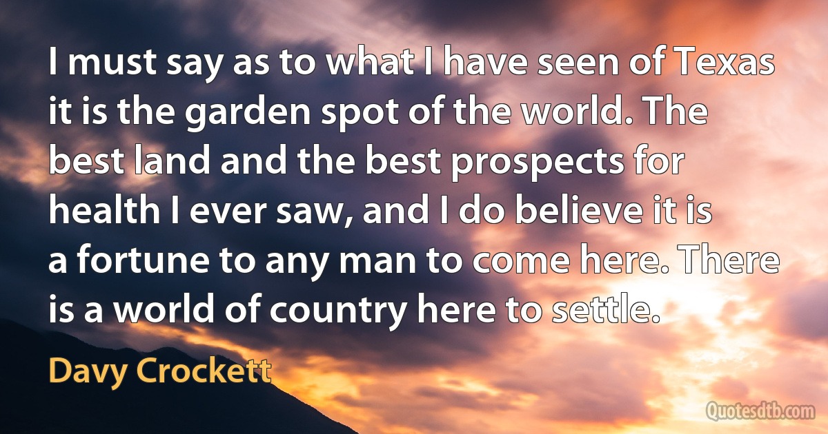 I must say as to what I have seen of Texas it is the garden spot of the world. The best land and the best prospects for health I ever saw, and I do believe it is a fortune to any man to come here. There is a world of country here to settle. (Davy Crockett)