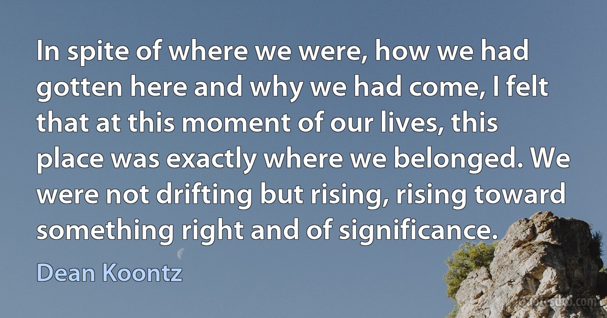 In spite of where we were, how we had gotten here and why we had come, I felt that at this moment of our lives, this place was exactly where we belonged. We were not drifting but rising, rising toward something right and of significance. (Dean Koontz)