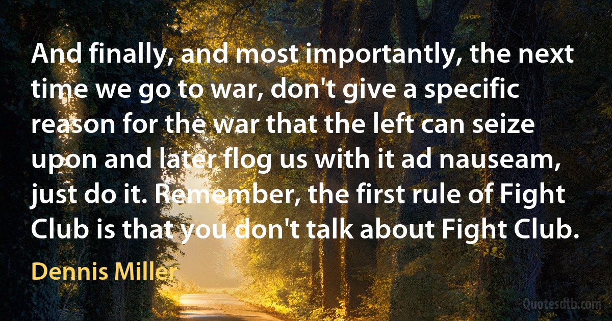 And finally, and most importantly, the next time we go to war, don't give a specific reason for the war that the left can seize upon and later flog us with it ad nauseam, just do it. Remember, the first rule of Fight Club is that you don't talk about Fight Club. (Dennis Miller)