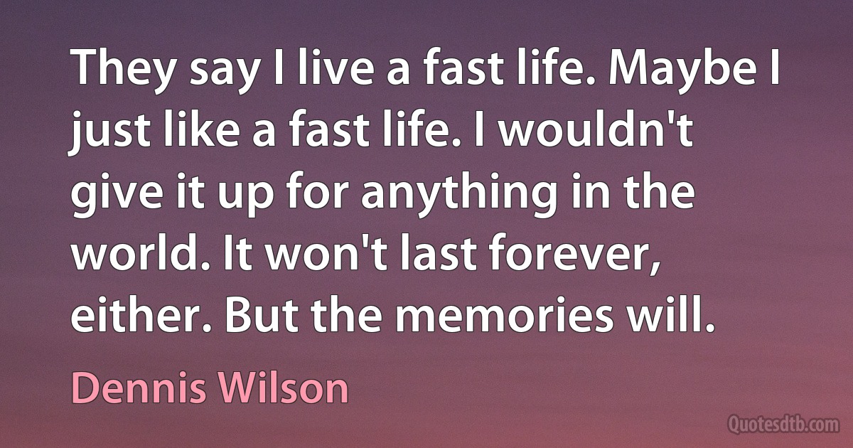 They say I live a fast life. Maybe I just like a fast life. I wouldn't give it up for anything in the world. It won't last forever, either. But the memories will. (Dennis Wilson)