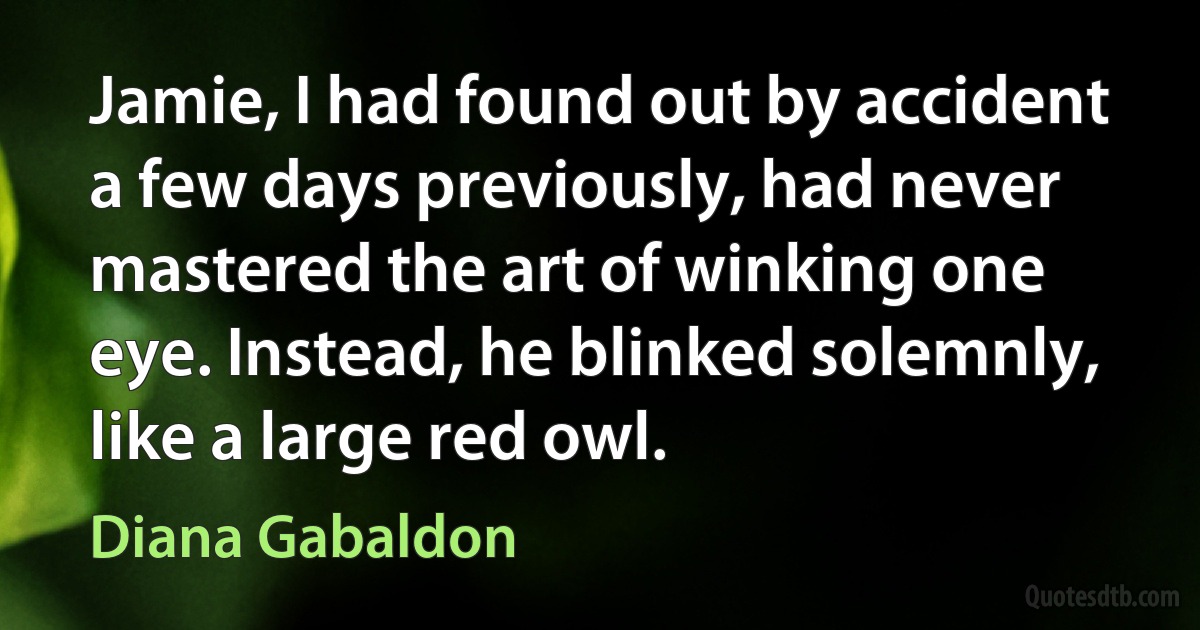 Jamie, I had found out by accident a few days previously, had never mastered the art of winking one eye. Instead, he blinked solemnly, like a large red owl. (Diana Gabaldon)