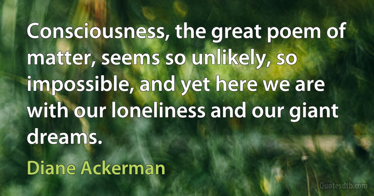 Consciousness, the great poem of matter, seems so unlikely, so impossible, and yet here we are with our loneliness and our giant dreams. (Diane Ackerman)